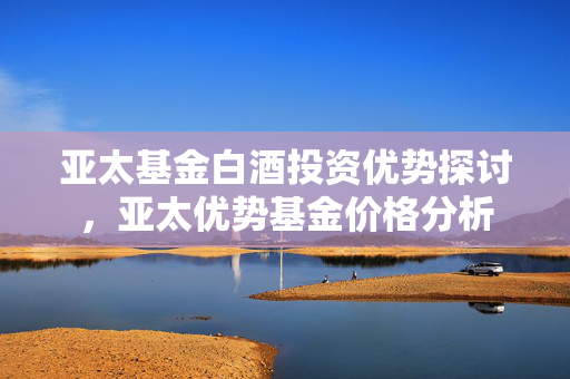 亚太基金白酒投资优势探讨，亚太优势基金价格分析