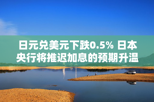 日元兑美元下跌0.5% 日本央行将推迟加息的预期升温