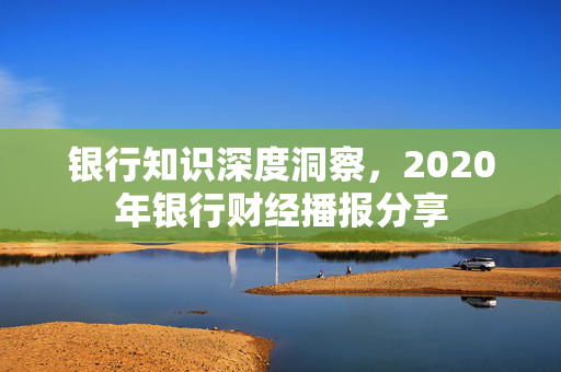 银行知识深度洞察，2020年银行财经播报分享