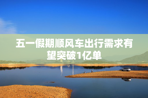 五一假期顺风车出行需求有望突破1亿单