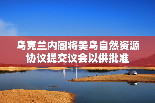 乌克兰内阁将美乌自然资源协议提交议会以供批准