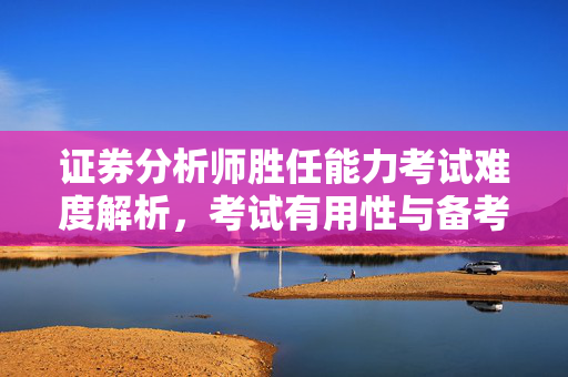 证券分析师胜任能力考试难度解析，考试有用性与备考策略