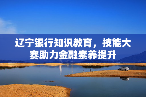 辽宁银行知识教育，技能大赛助力金融素养提升