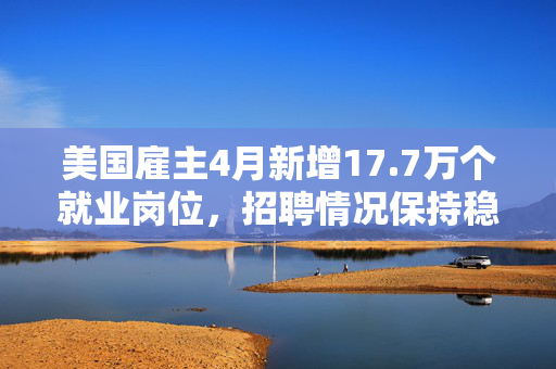 美国雇主4月新增17.7万个就业岗位，招聘情况保持稳定