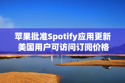 苹果批准Spotify应用更新 美国用户可访问订阅价格与外部支付链接