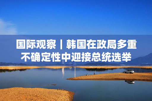 国际观察｜韩国在政局多重不确定性中迎接总统选举