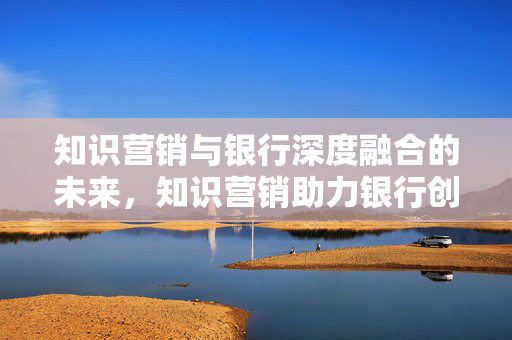 知识营销与银行深度融合的未来，知识营销助力银行创新发展
