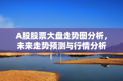 A股股票大盘走势图分析，未来走势预测与行情分析