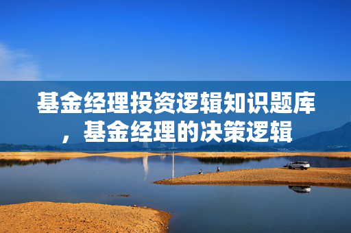 基金经理投资逻辑知识题库，基金经理的决策逻辑