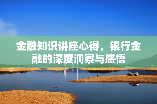 金融知识讲座心得，银行金融的深度洞察与感悟