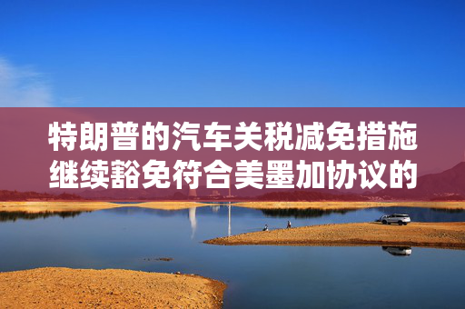 特朗普的汽车关税减免措施继续豁免符合美墨加协议的汽车零部件