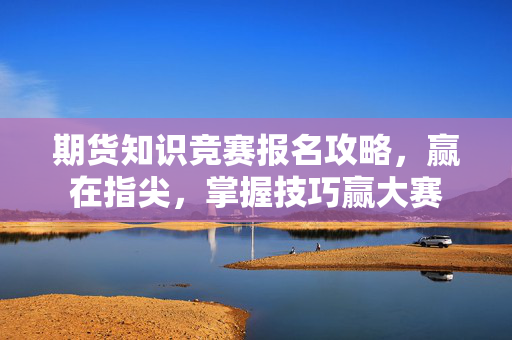 期货知识竞赛报名攻略，赢在指尖，掌握技巧赢大赛