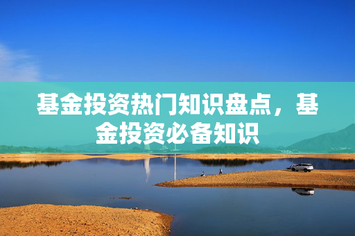 基金投资热门知识盘点，基金投资必备知识