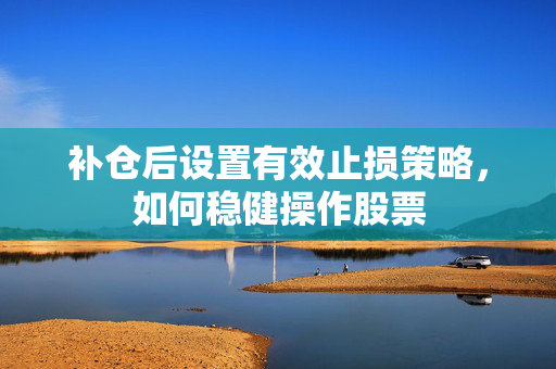 补仓后设置有效止损策略，如何稳健操作股票