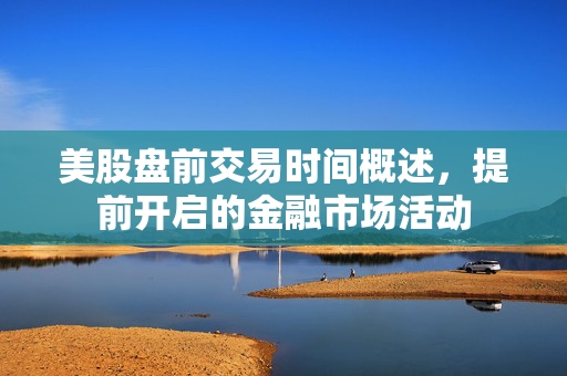美股盘前交易时间概述，提前开启的金融市场活动