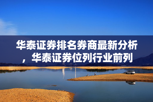 华泰证券排名券商最新分析，华泰证券位列行业前列