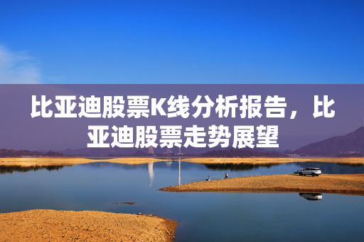 比亚迪股票K线分析报告，比亚迪股票走势展望