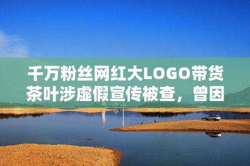 千万粉丝网红大LOGO带货茶叶涉虚假宣传被查，曾因炫富被批腐化社会风气