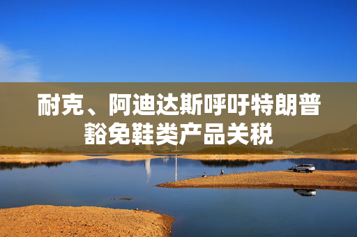 耐克、阿迪达斯呼吁特朗普豁免鞋类产品关税