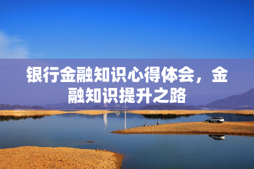 银行金融知识心得体会，金融知识提升之路