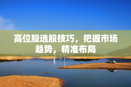 高位股选股技巧，把握市场趋势，精准布局