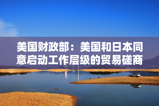 美国财政部：美国和日本同意启动工作层级的贸易磋商