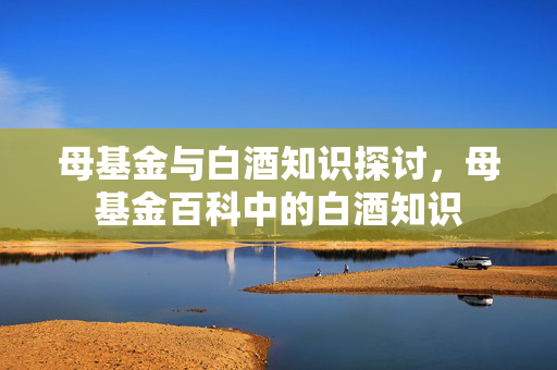 母基金与白酒知识探讨，母基金百科中的白酒知识