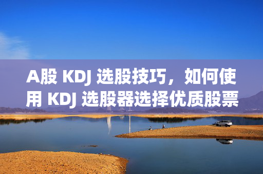 A股 KDJ 选股技巧，如何使用 KDJ 选股器选择优质股票