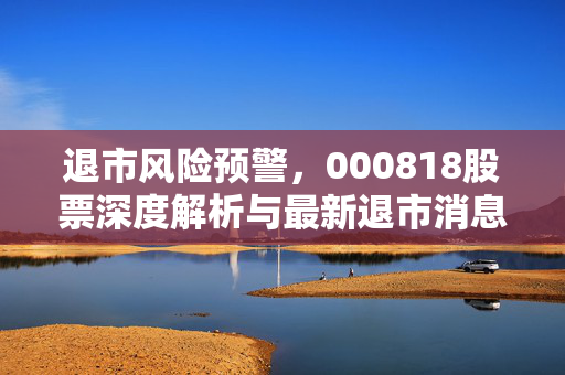 退市风险预警，000818股票深度解析与最新退市消息