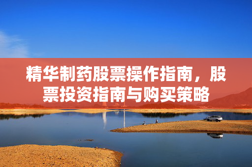 精华制药股票操作指南，股票投资指南与购买策略