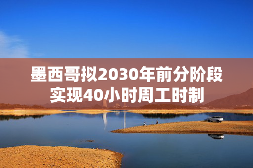 墨西哥拟2030年前分阶段实现40小时周工时制