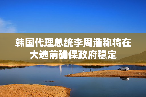 韩国代理总统李周浩称将在大选前确保政府稳定