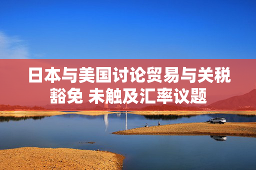 日本与美国讨论贸易与关税豁免 未触及汇率议题