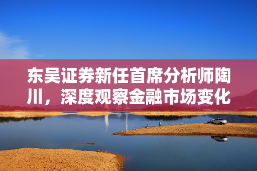 东吴证券新任首席分析师陶川，深度观察金融市场变化