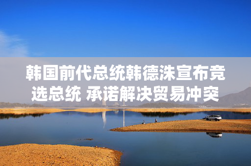 韩国前代总统韩德洙宣布竞选总统 承诺解决贸易冲突并推动修宪