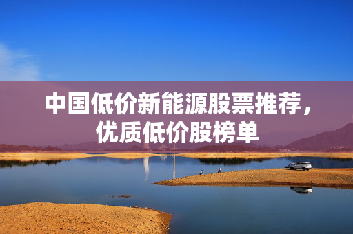 中国低价新能源股票推荐，优质低价股榜单