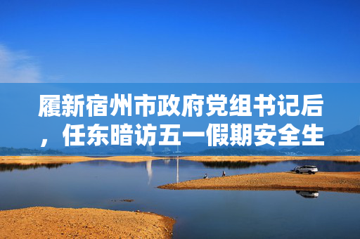 履新宿州市政府党组书记后，任东暗访五一假期安全生产工作