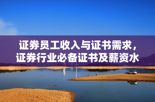 证券员工收入与证书需求，证券行业必备证书及薪资水平