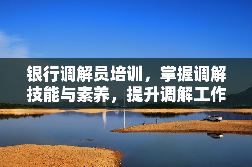 银行调解员培训，掌握调解技能与素养，提升调解工作能力