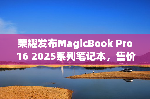 荣耀发布MagicBook Pro 16 2025系列笔记本，售价5039.2元起