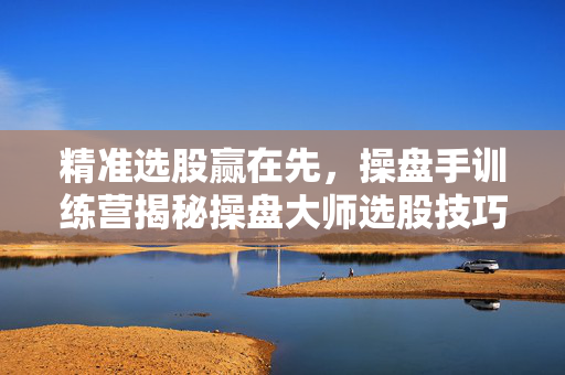 精准选股赢在先，操盘手训练营揭秘操盘大师选股技巧
