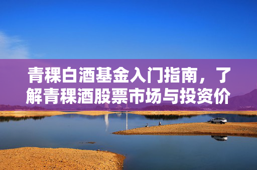 青稞白酒基金入门指南，了解青稞酒股票市场与投资价值