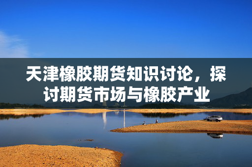 天津橡胶期货知识讨论，探讨期货市场与橡胶产业