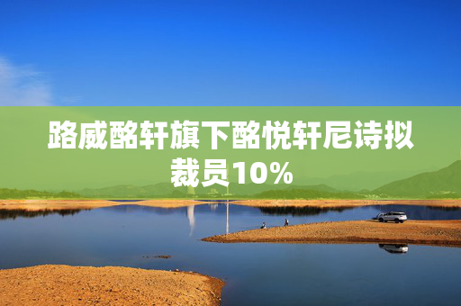 路威酩轩旗下酩悦轩尼诗拟裁员10%