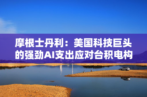 摩根士丹利：美国科技巨头的强劲AI支出应对台积电构成利好