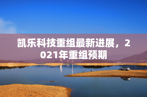 凯乐科技重组最新进展，2021年重组预期