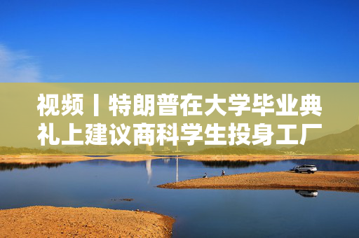 视频丨特朗普在大学毕业典礼上建议商科学生投身工厂、车间“搬砖”，别天天想着搞金融投机