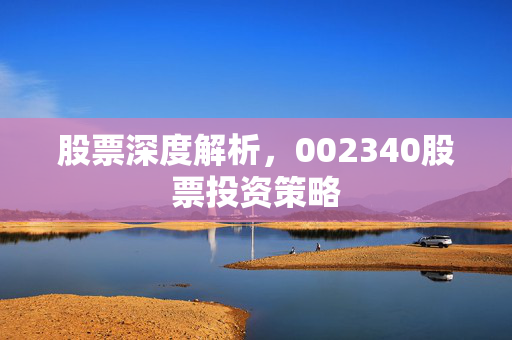 股票深度解析，002340股票投资策略