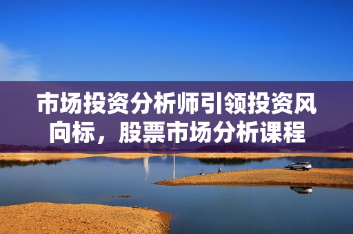 市场投资分析师引领投资风向标，股票市场分析课程
