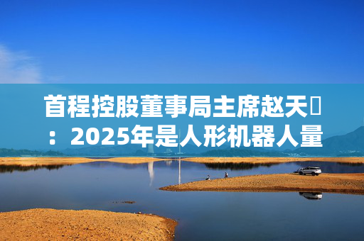 首程控股董事局主席赵天旸：2025年是人形机器人量产关键年份，头部公司可能突破千台